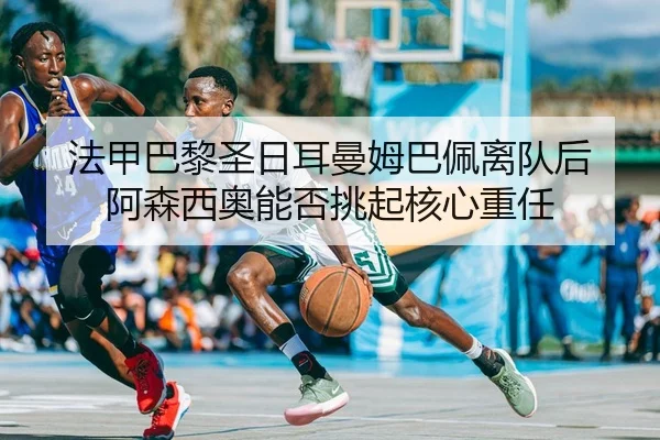 法甲巴黎圣日耳曼姆巴佩离队后 阿森西奥能否挑起核心重任